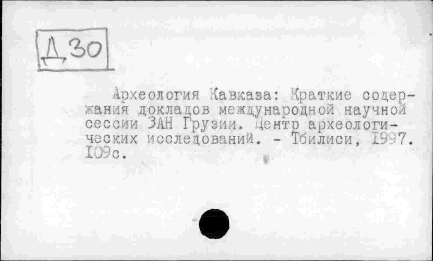 ﻿
Археология Кавказа: Краткие содержания докладов международной научной сессии ЗАН Грузии, центр археологических исследований. - Тбилиси, I9A7.
I09c.